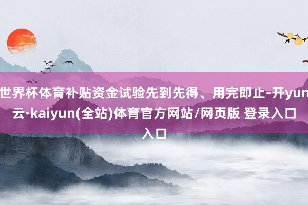 世界杯体育补贴资金试验先到先得、用完即止-开yun云·kaiyun(全站)体育官方网站/网页版 登录入口
