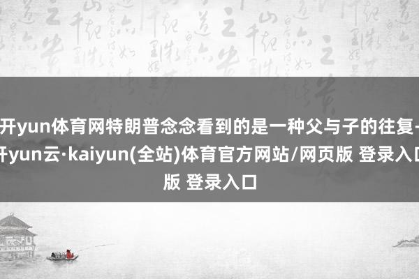 开yun体育网特朗普念念看到的是一种父与子的往复-开yun云·kaiyun(全站)体育官方网站/网页版 登录入口