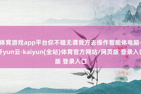 体育游戏app平台你不错无谓我方去操作智能体电脑-开yun云·kaiyun(全站)体育官方网站/网页版 登录入口