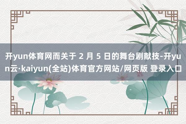 开yun体育网而关于 2 月 5 日的舞台剧献技-开yun云·kaiyun(全站)体育官方网站/网页版 登录入口