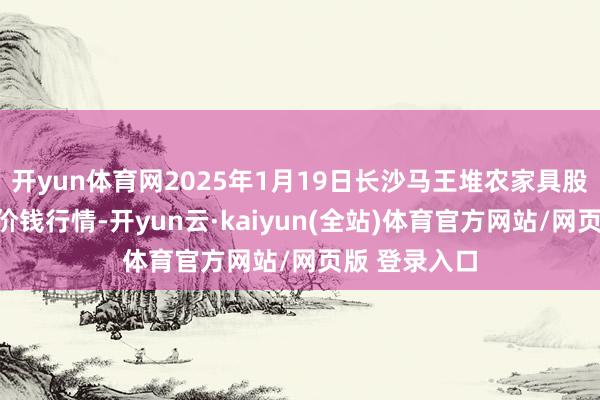 开yun体育网2025年1月19日长沙马王堆农家具股份有限公司价钱行情-开yun云·kaiyun(全站)体育官方网站/网页版 登录入口