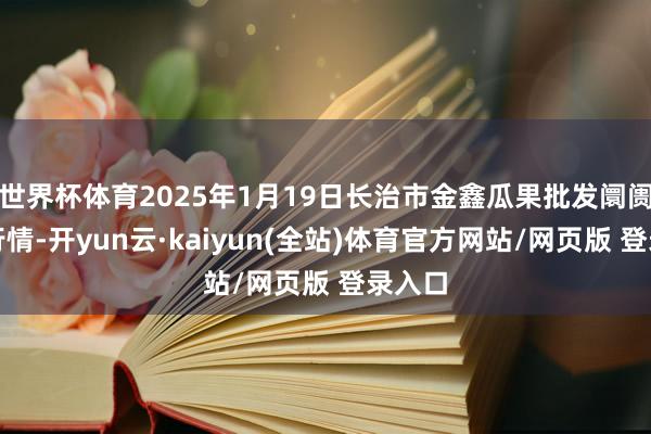 世界杯体育2025年1月19日长治市金鑫瓜果批发阛阓价钱行情-开yun云·kaiyun(全站)体育官方网站/网页版 登录入口