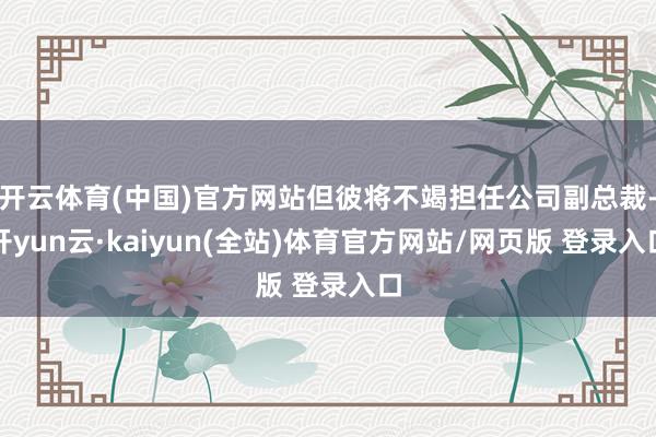 开云体育(中国)官方网站但彼将不竭担任公司副总裁-开yun云·kaiyun(全站)体育官方网站/网页版 登录入口