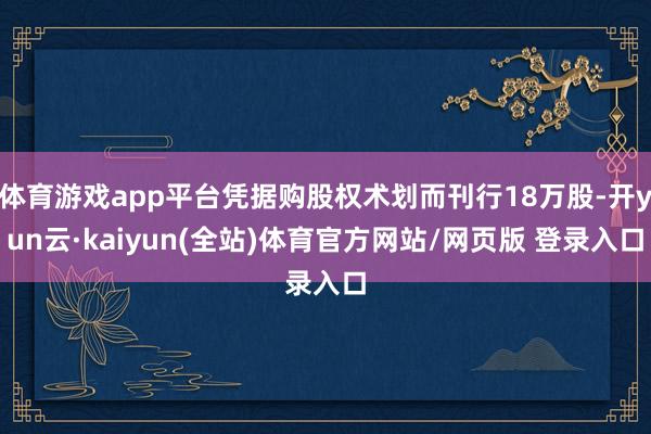 体育游戏app平台凭据购股权术划而刊行18万股-开yun云·kaiyun(全站)体育官方网站/网页版 登录入口
