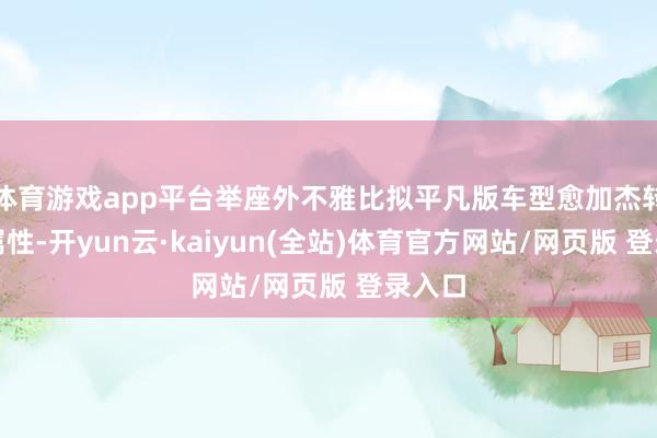 体育游戏app平台举座外不雅比拟平凡版车型愈加杰转移感属性-开yun云·kaiyun(全站)体育官方网站/网页版 登录入口