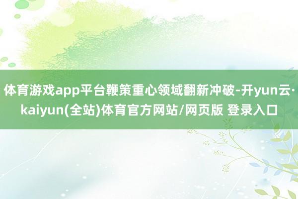 体育游戏app平台鞭策重心领域翻新冲破-开yun云·kaiyun(全站)体育官方网站/网页版 登录入口