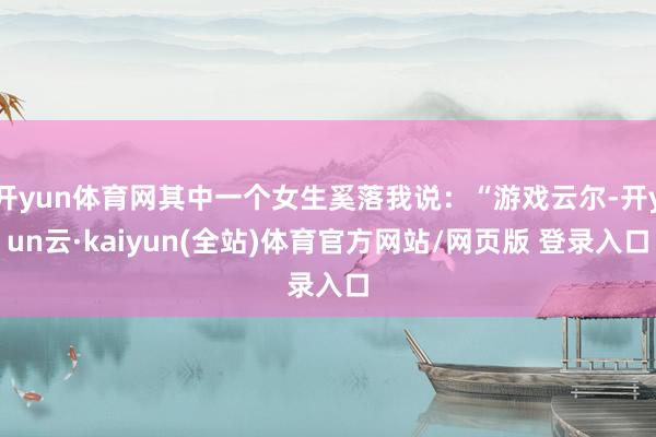开yun体育网其中一个女生奚落我说：“游戏云尔-开yun云·kaiyun(全站)体育官方网站/网页版 登录入口
