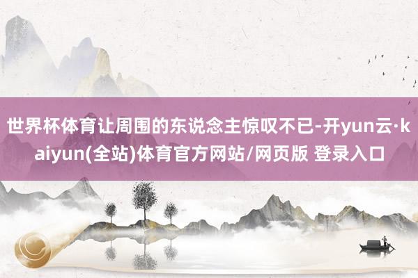 世界杯体育让周围的东说念主惊叹不已-开yun云·kaiyun(全站)体育官方网站/网页版 登录入口