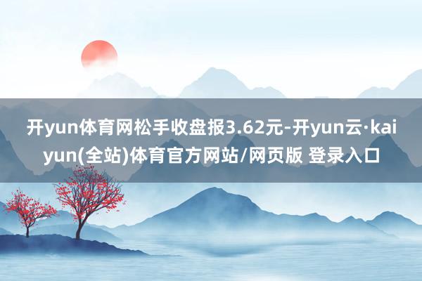 开yun体育网松手收盘报3.62元-开yun云·kaiyun(全站)体育官方网站/网页版 登录入口