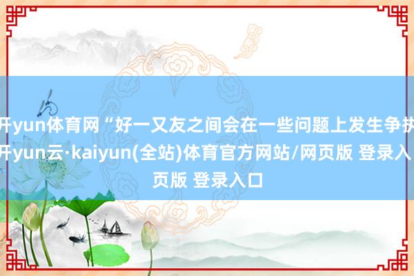 开yun体育网“好一又友之间会在一些问题上发生争执-开yun云·kaiyun(全站)体育官方网站/网页版 登录入口