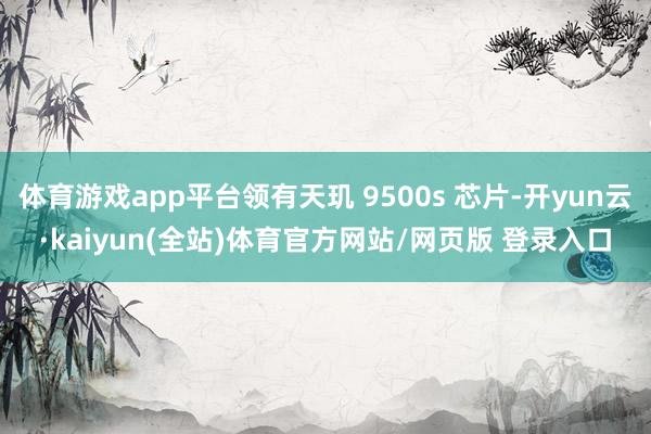 体育游戏app平台领有天玑 9500s 芯片-开yun云·kaiyun(全站)体育官方网站/网页版 登录入口