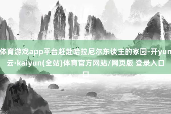 体育游戏app平台赶赴哈拉尼尔东谈主的家园-开yun云·kaiyun(全站)体育官方网站/网页版 登录入口