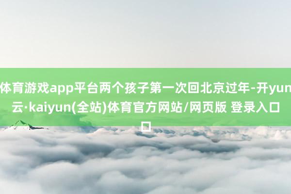 体育游戏app平台两个孩子第一次回北京过年-开yun云·kaiyun(全站)体育官方网站/网页版 登录入口
