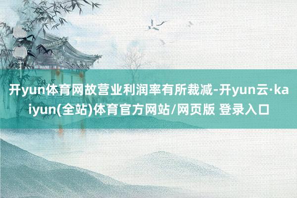 开yun体育网故营业利润率有所裁减-开yun云·kaiyun(全站)体育官方网站/网页版 登录入口