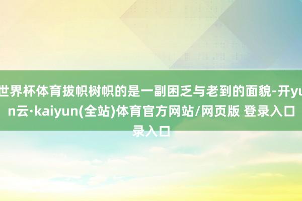 世界杯体育拔帜树帜的是一副困乏与老到的面貌-开yun云·kaiyun(全站)体育官方网站/网页版 登录入口