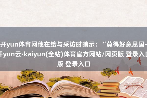 开yun体育网他在给与采访时暗示:“莫得好意思国-开yun云·kaiyun(全站)体育官方网站/网页版 登录入口