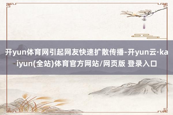 开yun体育网引起网友快速扩散传播-开yun云·kaiyun(全站)体育官方网站/网页版 登录入口