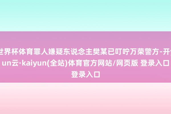 世界杯体育罪人嫌疑东说念主樊某已叮咛万荣警方-开yun云·kaiyun(全站)体育官方网站/网页版 登录入口