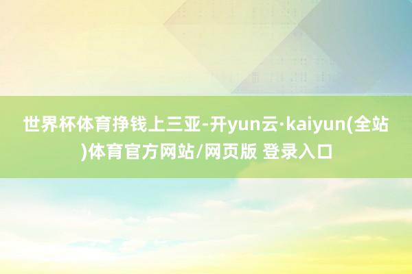 世界杯体育挣钱上三亚-开yun云·kaiyun(全站)体育官方网站/网页版 登录入口