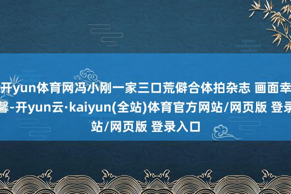开yun体育网冯小刚一家三口荒僻合体拍杂志 画面幸福温馨-开yun云·kaiyun(全站)体育官方网站/网页版 登录入口