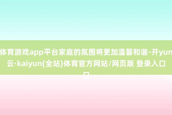 体育游戏app平台家庭的氛围将更加温馨和谐-开yun云·kaiyun(全站)体育官方网站/网页版 登录入口