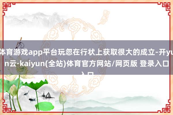 体育游戏app平台玩忽在行状上获取很大的成立-开yun云·kaiyun(全站)体育官方网站/网页版 登录入口