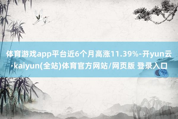 体育游戏app平台近6个月高涨11.39%-开yun云·kaiyun(全站)体育官方网站/网页版 登录入口