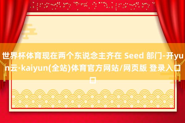 世界杯体育现在两个东说念主齐在 Seed 部门-开yun云·kaiyun(全站)体育官方网站/网页版 登录入口