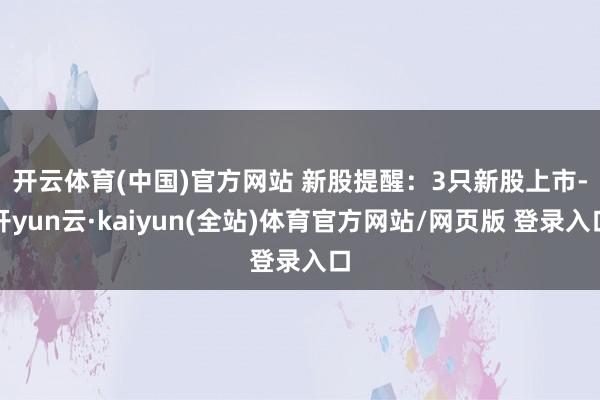 开云体育(中国)官方网站 新股提醒: 3只新股上市-开yun云·kaiyun(全站)体育官方网站/网页版 登录入口