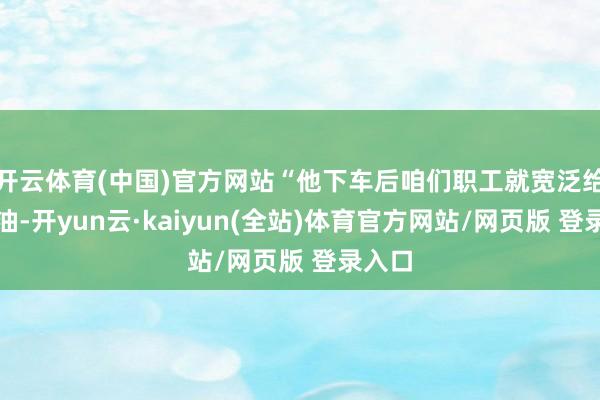 开云体育(中国)官方网站“他下车后咱们职工就宽泛给他加油-开yun云·kaiyun(全站)体育官方网站/网页版 登录入口