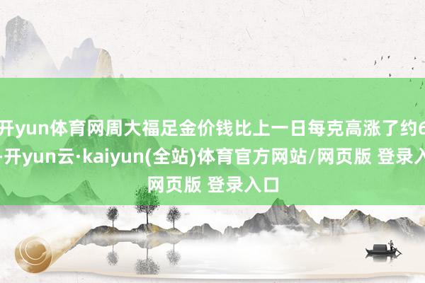 开yun体育网周大福足金价钱比上一日每克高涨了约6元-开yun云·kaiyun(全站)体育官方网站/网页版 登录入口