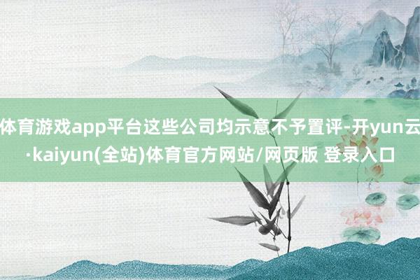 体育游戏app平台这些公司均示意不予置评-开yun云·kaiyun(全站)体育官方网站/网页版 登录入口