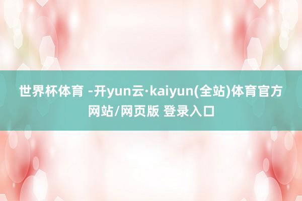 世界杯体育 -开yun云·kaiyun(全站)体育官方网站/网页版 登录入口