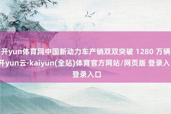 开yun体育网中国新动力车产销双双突破 1280 万辆-开yun云·kaiyun(全站)体育官方网站/网页版 登录入口