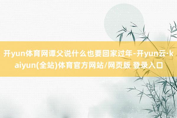 开yun体育网谭父说什么也要回家过年-开yun云·kaiyun(全站)体育官方网站/网页版 登录入口