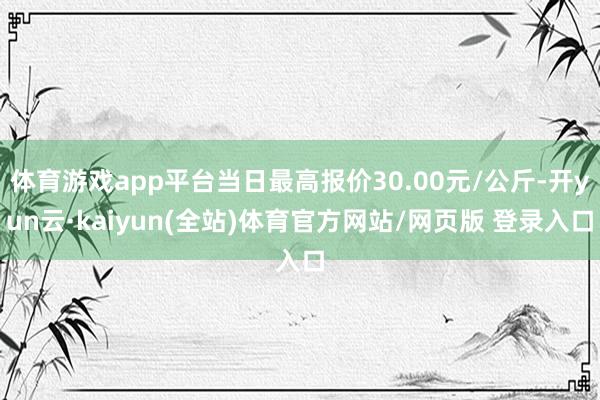 体育游戏app平台当日最高报价30.00元/公斤-开yun云·kaiyun(全站)体育官方网站/网页版 登录入口