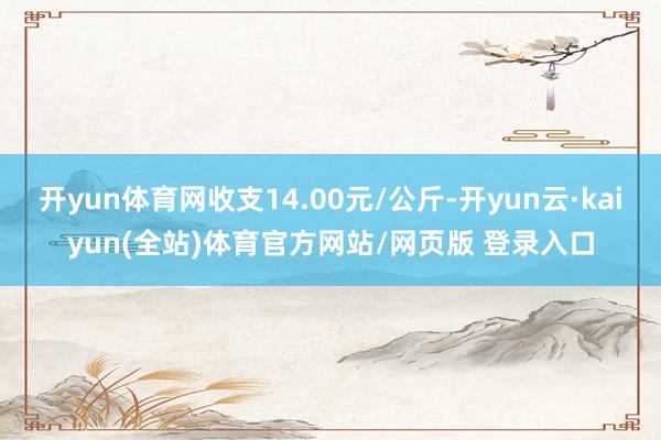 开yun体育网收支14.00元/公斤-开yun云·kaiyun(全站)体育官方网站/网页版 登录入口