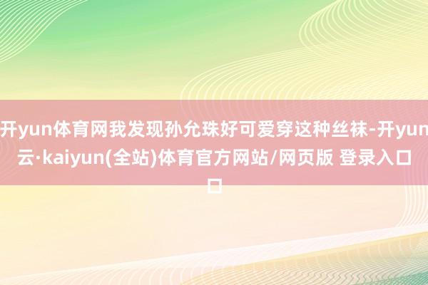 开yun体育网我发现孙允珠好可爱穿这种丝袜-开yun云·kaiyun(全站)体育官方网站/网页版 登录入口