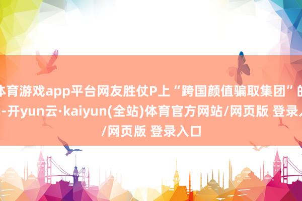 体育游戏app平台网友胜仗P上“跨国颜值骗取集团”的tag-开yun云·kaiyun(全站)体育官方网站/网页版 登录入口