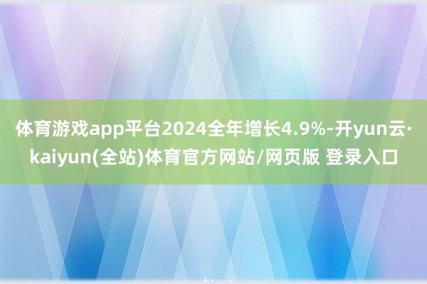 体育游戏app平台2024全年增长4.9%-开yun云·kaiyun(全站)体育官方网站/网页版 登录入口