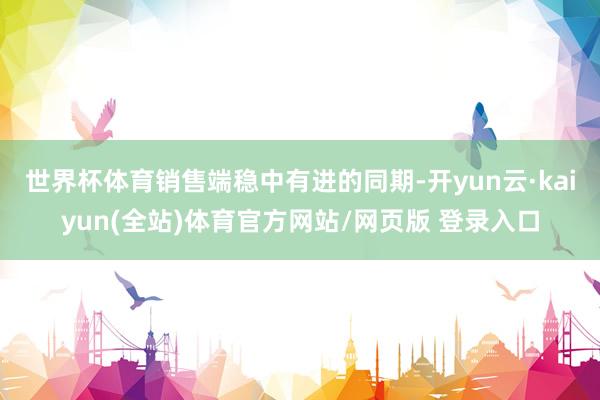 世界杯体育　　销售端稳中有进的同期-开yun云·kaiyun(全站)体育官方网站/网页版 登录入口