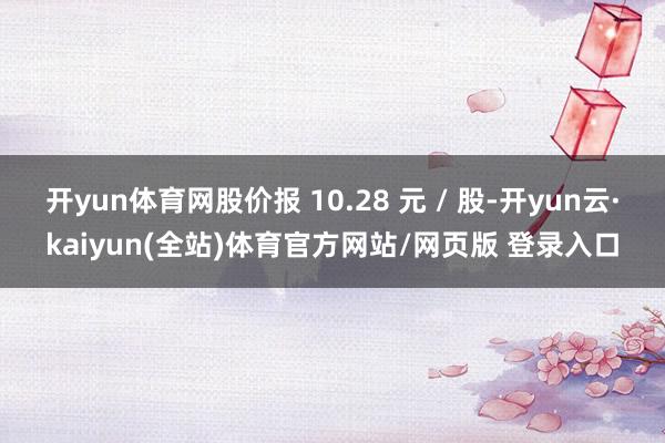 开yun体育网股价报 10.28 元 / 股-开yun云·kaiyun(全站)体育官方网站/网页版 登录入口