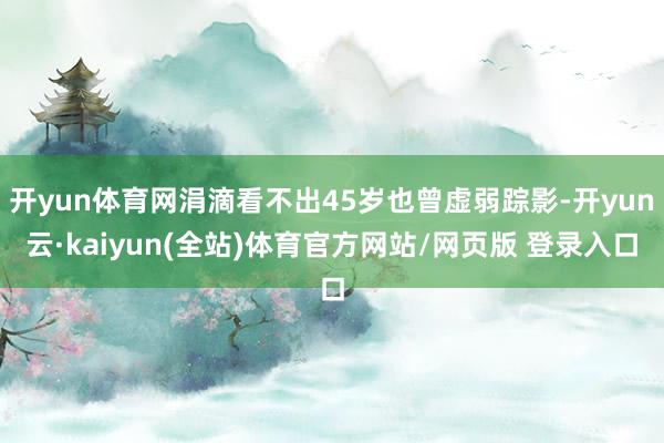 开yun体育网涓滴看不出45岁也曾虚弱踪影-开yun云·kaiyun(全站)体育官方网站/网页版 登录入口