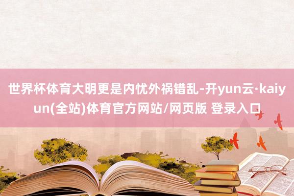 世界杯体育大明更是内忧外祸错乱-开yun云·kaiyun(全站)体育官方网站/网页版 登录入口