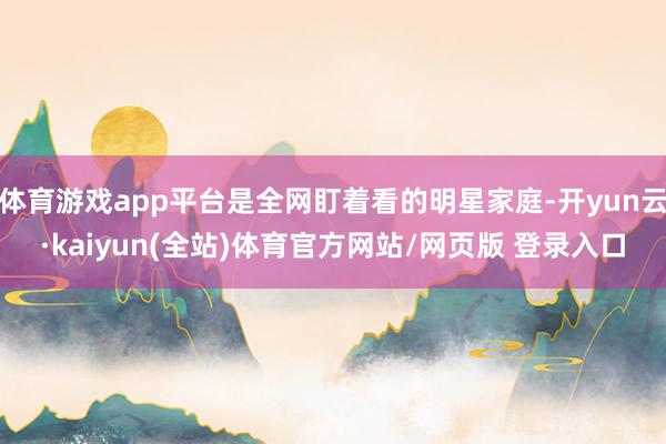 体育游戏app平台是全网盯着看的明星家庭-开yun云·kaiyun(全站)体育官方网站/网页版 登录入口