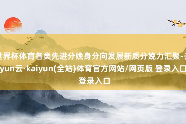 世界杯体育各类先进分娩身分向发展新质分娩力汇聚-开yun云·kaiyun(全站)体育官方网站/网页版 登录入口