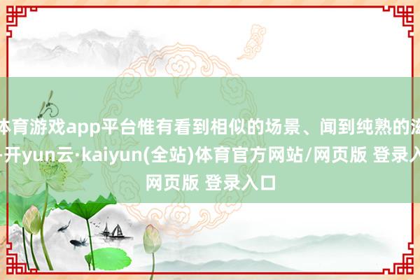 体育游戏app平台惟有看到相似的场景、闻到纯熟的滋味-开yun云·kaiyun(全站)体育官方网站/网页版 登录入口