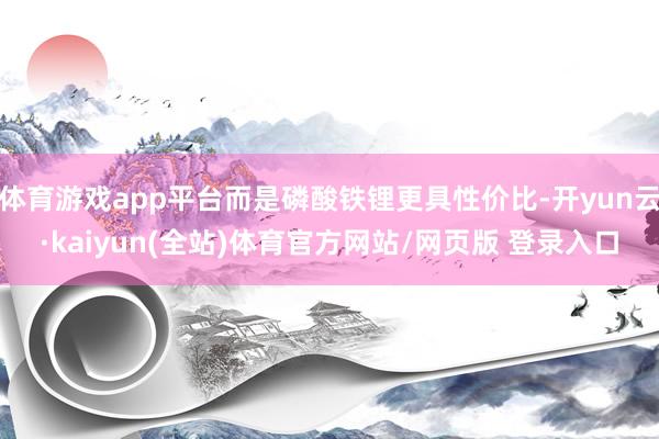 体育游戏app平台而是磷酸铁锂更具性价比-开yun云·kaiyun(全站)体育官方网站/网页版 登录入口