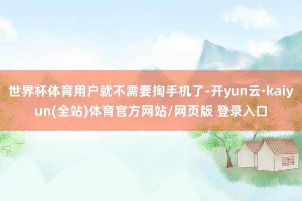 世界杯体育用户就不需要掏手机了-开yun云·kaiyun(全站)体育官方网站/网页版 登录入口