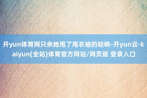 开yun体育网只余她甩了甩衣袖的轻响-开yun云·kaiyun(全站)体育官方网站/网页版 登录入口